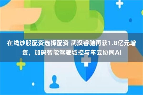 在线炒股配资选择配资 武汉睿驰再获1.8亿元增资，加码智能驾驶域控与车云协同AI