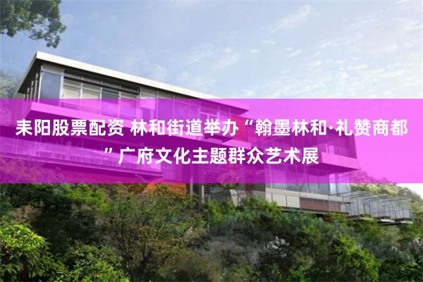 耒阳股票配资 林和街道举办“翰墨林和·礼赞商都”广府文化主题群众艺术展