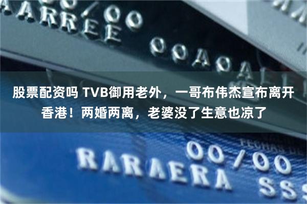 股票配资吗 TVB御用老外，一哥布伟杰宣布离开香港！两婚两离，老婆没了生意也凉了