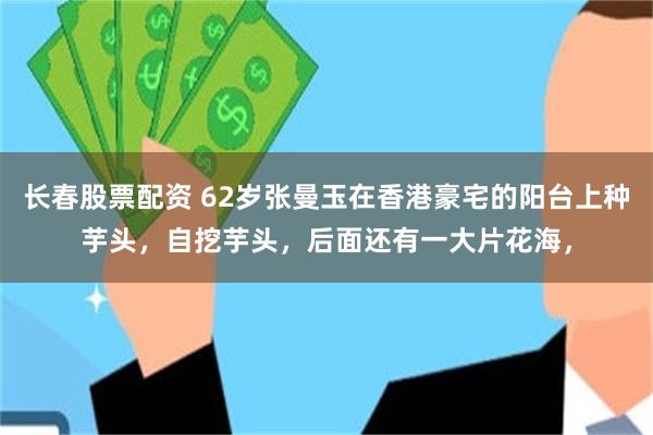 长春股票配资 62岁张曼玉在香港豪宅的阳台上种芋头，自挖芋头，后面还有一大片花海，