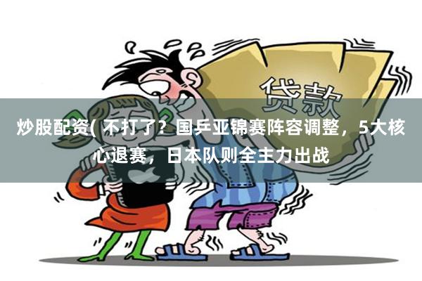 炒股配资( 不打了？国乒亚锦赛阵容调整，5大核心退赛，日本队则全主力出战