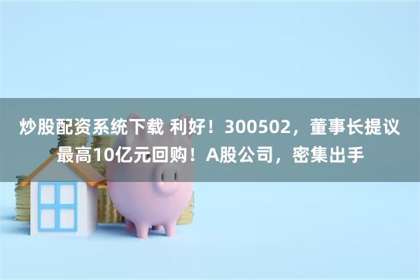 炒股配资系统下载 利好！300502，董事长提议最高10亿元回购！A股公司，密集出手