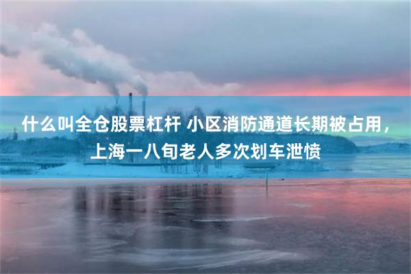 什么叫全仓股票杠杆 小区消防通道长期被占用，上海一八旬老人多次划车泄愤