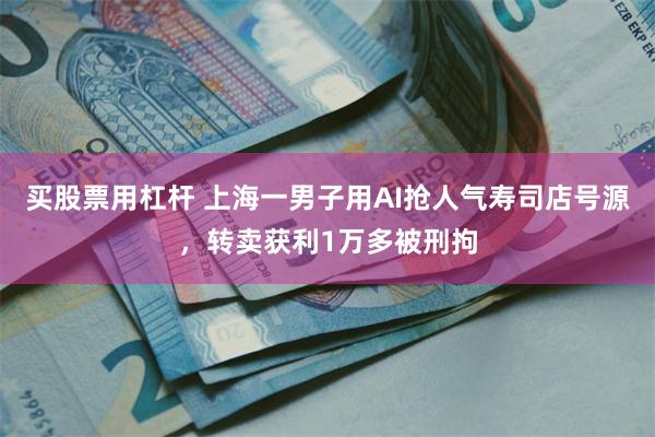 买股票用杠杆 上海一男子用AI抢人气寿司店号源，转卖获利1万多被刑拘